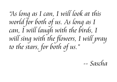 “As long as I can, I will look at this world for both of us. As long as I can, I will laugh with the birds, I will sing with the flowers, I will pray to the stars, for both of us.”  -- Sascha