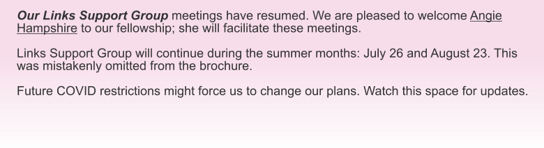 Our Links Support Group meetings have resumed. We are pleased to welcome Angie Hampshire to our fellowship; she will facilitate these meetings.  Links Support Group will continue during the summer months: July 26 and August 23. This was mistakenly omitted from the brochure.  Future COVID restrictions might force us to change our plans. Watch this space for updates.
